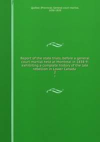 Report of the state trials, before a general court martial held at Montreal in 1838-9: exhibiting a complete history of the late rebellion in Lower Canada . 2