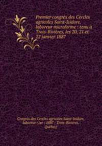Premier congres des Cercles agricoles Saint-Isidore, laboreur microforme : tenu a Trois-Rivieres, les 20, 21 et 22 janvier 1887
