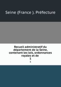 Recueil administratif du dpartement de la Seine, contenant les lois, ordonnances royales et de .. 1