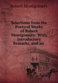 Selections from the Poetical Works of Robert Montgomery: With Introductory Remarks, and an .