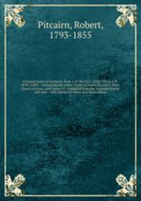 Criminal trials in Scotland, from A.D. M.CCCC.LXXXVIII to A.D. M.DC.XXIV : embracing the entire reigns of James IV, and V, Mary Queen of Scots, and James VI : compiled from the original records and mss. : with historical notes and illustrations. 1