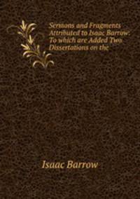 Sermons and Fragments Attributed to Isaac Barrow: To which are Added Two Dissertations on the .