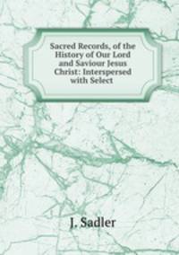 Sacred Records, of the History of Our Lord and Saviour Jesus Christ: Interspersed with Select .