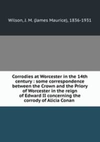 Corrodies at Worcester in the 14th century : some correspondence between the Crown and the Priory of Worcester in the reign of Edward II concerning the corrody of Alicia Conan .