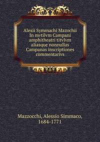 Alexii Symmachi Mazochii In mvtilvm Campani amphitheatri titvlvm aliasque nonnullas Campanas inscriptiones commentarivs