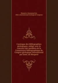 Catalogue des bibliographies geologiques, redige, avec le concours des membres de la Commission bibliographique du Congres geologique international par Emm. de Margerie
