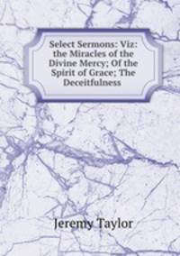 Select Sermons: Viz: the Miracles of the Divine Mercy; Of the Spirit of Grace; The Deceitfulness .