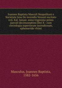 Ioannes Baptista Masculi Neapolitani e Societate Iesu De incendio Vesuuii excitato xvij. Kal. Ianuar. anno trigesimo primo saeculi decimoseptimi libri X : cum chronlogia superiorum incendiorum, & ephemeride vltimi