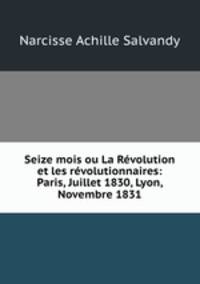 Seize mois ou La Revolution et les revolutionnaires: Paris, Juillet 1830, Lyon, Novembre 1831