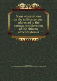 Some observations on the militia system : addressed to the serious consideration of the citizens of Pennsylvania