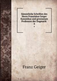 Smmtliche Schriften des Herrn Franziskus Geiger Kanonikus und gewesenen Professors der Dogmatik .. 4