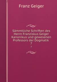 Smmtliche Schriften des Herrn Franziskus Geiger Kanonikus und gewesenen Professors der Dogmatik .. 7