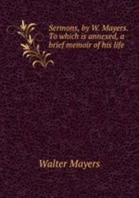 Sermons, by W. Mayers. To which is annexed, a brief memoir of his life