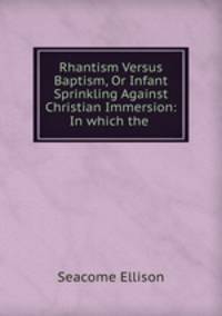 Rhantism Versus Baptism, Or Infant Sprinkling Against Christian Immersion: In which the .