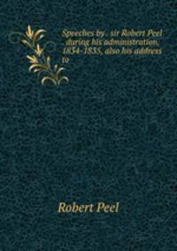 Speeches by . sir Robert Peel . during his administration, 1834-1835, also his address to .