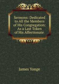 Sermons: Dedicated to All the Members of His Congregation: As a Last Token of His Affectionate .