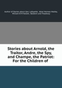 Stories about Arnold, the Traitor, Andre, the Spy, and Champe, the Patriot: For the Children of .