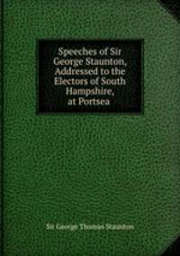 Speeches of Sir George Staunton, Addressed to the Electors of South Hampshire, at Portsea .