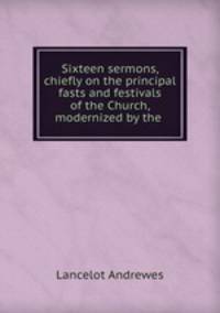 Sixteen sermons, chiefly on the principal fasts and festivals of the Church, modernized by the .