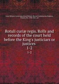 Rotuli curi regis. Rolls and records of the court held before the King`s justiciars or justices . 1-2