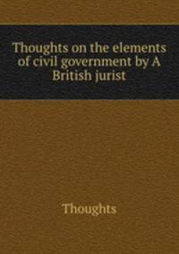 Thoughts on the elements of civil government by A British jurist
