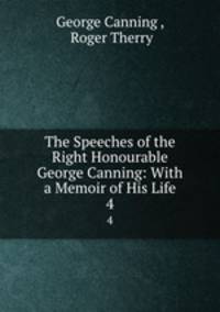 The Speeches of the Right Honourable George Canning: With a Memoir of His Life. 4