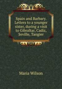 Spain and Barbary. Letters to a younger sister, during a visit to Gibraltar, Cadiz, Seville, Tangier