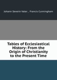 Tables of Ecclesiastical History: From the Origin of Christianity to the Present Time