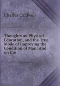 Thoughts on Physical Education, and the True Mode of Improving the Condition of Man: And on the .