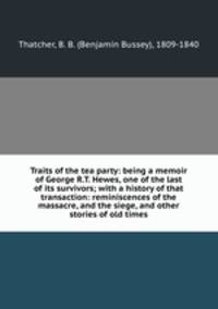 Traits of the tea party: being a memoir of George R.T. Hewes, one of the last of its survivors; with a history of that transaction: reminiscences of the massacre, and the siege, and other stories of old times