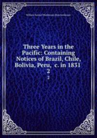 Three Years in the Pacific: Containing Notices of Brazil, Chile, Bolivia, Peru, &c. in 1831 .. 2