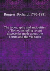 The topography and antiquities of Rome; including recent discoveries made about the Forum and the Via sacra. 1