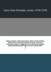Delle monete e dell`instituzione delle zecche d`Italia, dell`antico e presente sistema di esse: e del loro intrinseco valore, e rapporto con la presente moneta dalla decadenza dell`impero sino al secolo XVII . 1
