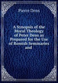 A Synopsis of the Moral Theology of Peter Dens as Prepared for the Use of Romish Seminaries and .