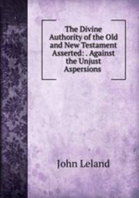The Divine Authority of the Old and New Testament Asserted: . Against the Unjust Aspersions .