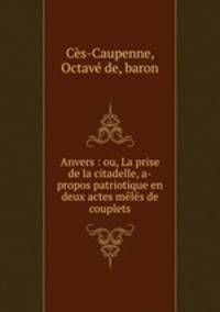 Anvers : ou, La prise de la citadelle, a-propos patriotique en deux actes meles de couplets