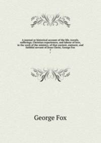 A journal or historical account of the life, travels, sufferings, Christian experiences, and labour of love, in the work of the ministry, of that ancient, eminent, and faithful servant of Jesus Christ, George Fox. 7