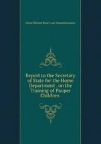 Report to the Secretary of State for the Home Department . on the Training of Pauper Children .