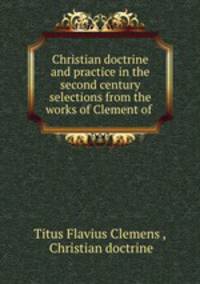 Christian doctrine and practice in the second century selections from the works of Clement of .