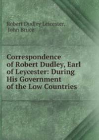 Correspondence of Robert Dudley, Earl of Leycester: During His Government of the Low Countries .