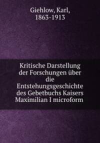 Kritische Darstellung der Forschungen uber die Entstehungsgeschichte des Gebetbuchs Kaisers Maximilian I microform .