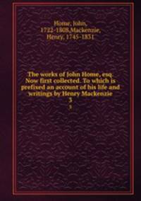 The works of John Home, esq. Now first collected. To which is prefixed an account of his life and writings by Henry Mackenzie. 3