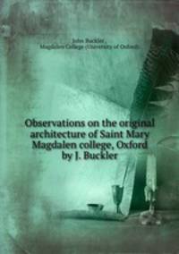 Observations on the original architecture of Saint Mary Magdalen college, Oxford by J. Buckler.