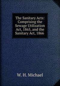 The Sanitary Acts: Comprising the Sewage Utilization Act, 1865, and the Sanitary Act, 1866 .