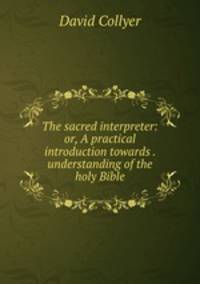 The sacred interpreter: or, A practical introduction towards . understanding of the holy Bible
