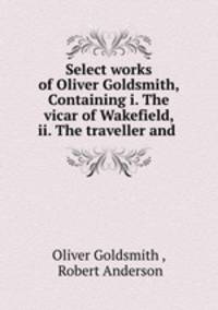 Select works of Oliver Goldsmith, Containing i. The vicar of Wakefield, ii. The traveller and .