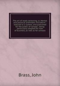 The art of ready reckoning, or, Mental and practical arithmetic microform : reduced to a system, and published for the public of Canada ; being particularly adapted for men of business, as well as for schools