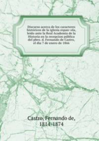 Discurso acerca de los caracteres histo?ricos de la iglesia espan?ola, leido ante la Real Academia de la Historia en la recepcion pu?blica del pbro. d. Fernando de Castro, el dia 7 de enero de 1866