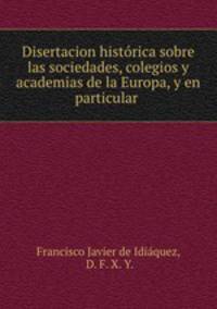 Disertacion historica sobre las sociedades, colegios y academias de la Europa, y en particular .