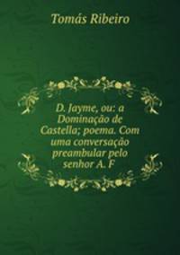 D. Jayme, ou: a Dominacao de Castella; poema. Com uma conversacao preambular pelo senhor A. F .
